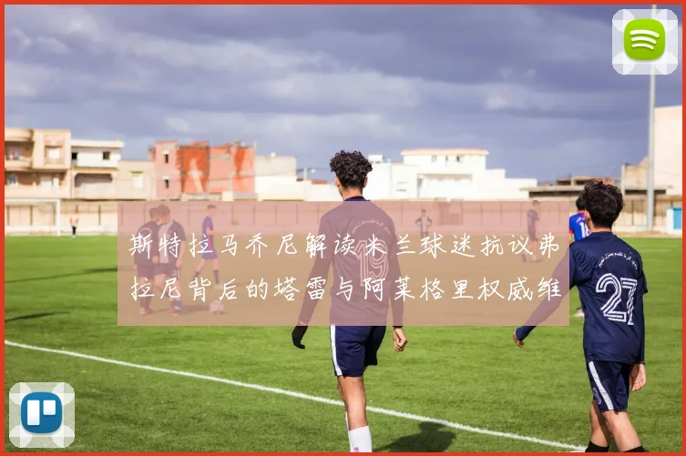 斯特拉马乔尼解读米兰球迷抗议弗拉尼背后的塔雷与阿莱格里权威维护