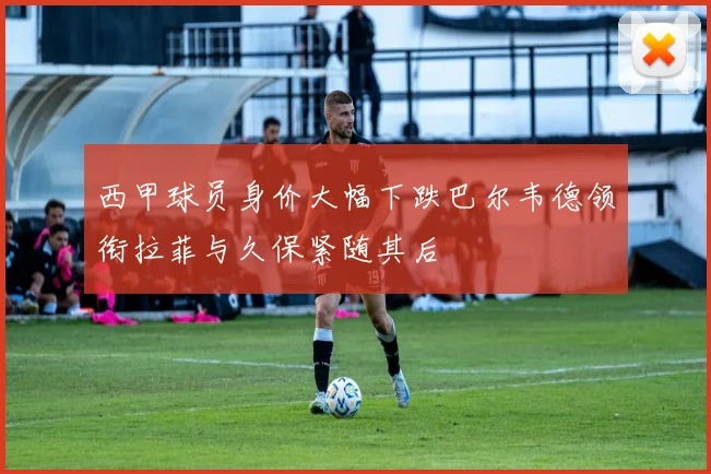 西甲球员身价大幅下跌巴尔韦德领衔拉菲与久保紧随其后