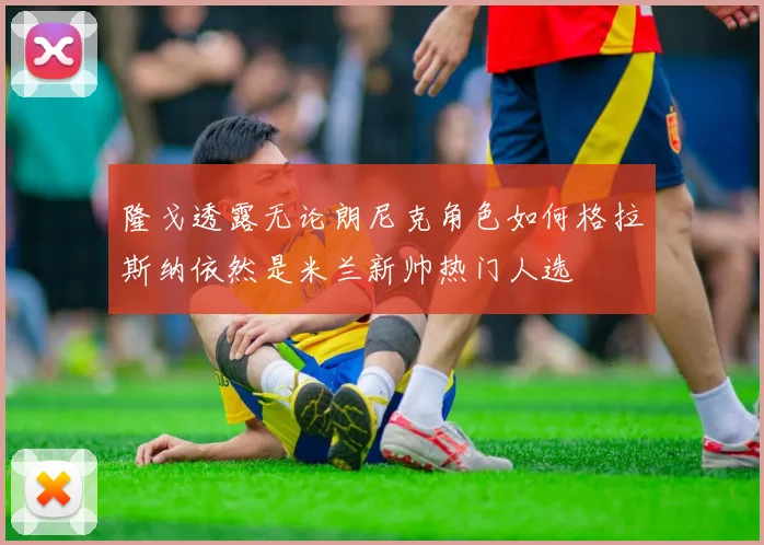 隆戈透露无论朗尼克角色如何格拉斯纳依然是米兰新帅热门人选