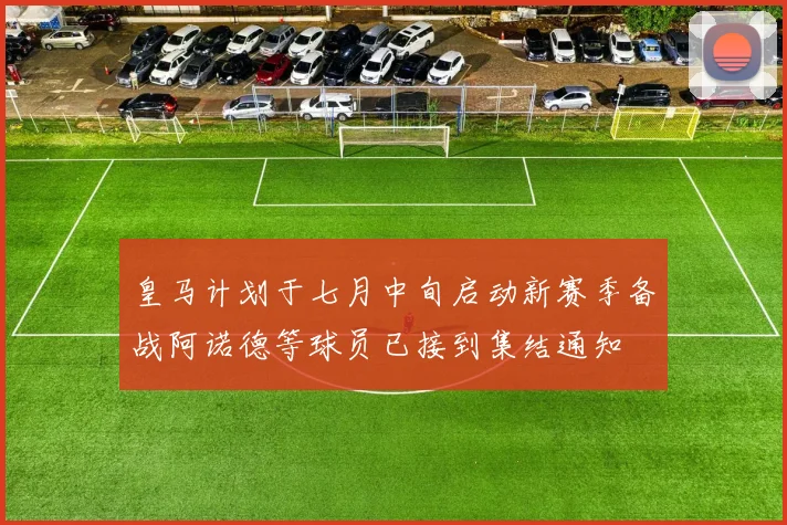 皇马计划于七月中旬启动新赛季备战阿诺德等球员已接到集结通知