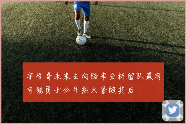 字母哥未来去向赔率分析留队最有可能勇士公牛热火紧随其后