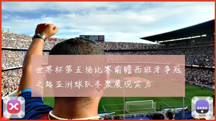 世界杯第五场比赛前瞻西班牙争冠之路亚洲球队齐聚展现实力