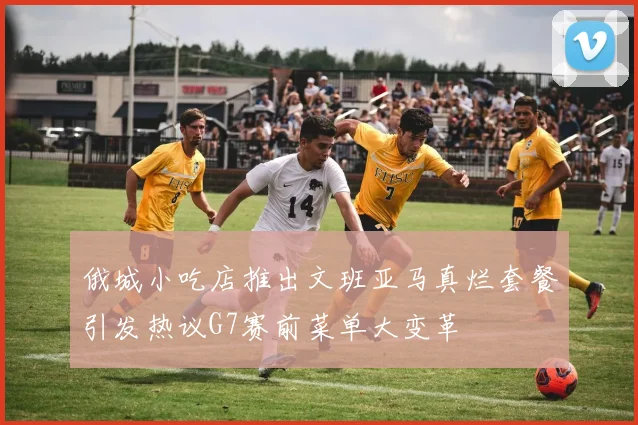 俄城小吃店推出文班亚马真烂套餐引发热议G7赛前菜单大变革