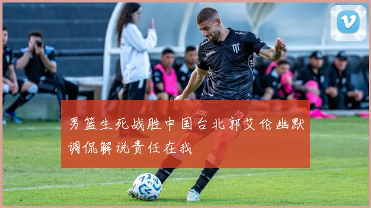 男篮生死战胜中国台北郭艾伦幽默调侃解说责任在我