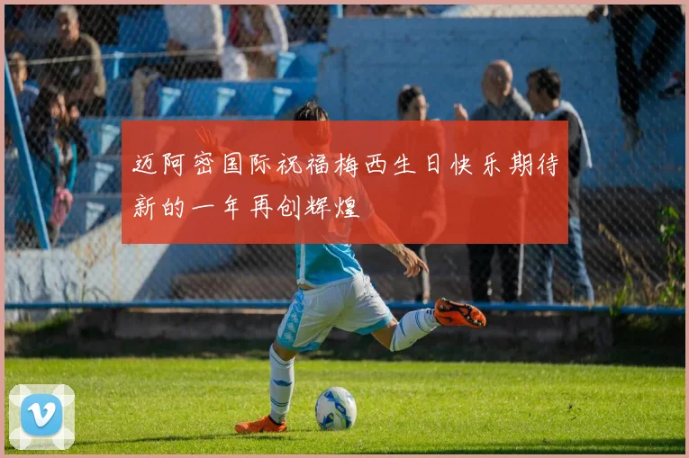迈阿密国际祝福梅西生日快乐期待新的一年再创辉煌